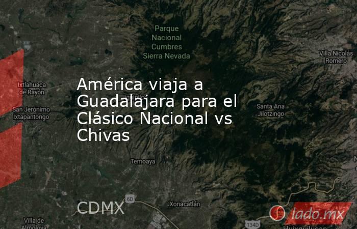 América viaja a Guadalajara para el Clásico Nacional vs Chivas. Noticias en tiempo real