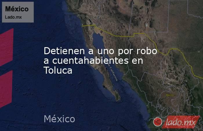 Detienen a uno por robo a cuentahabientes en Toluca. Noticias en tiempo real