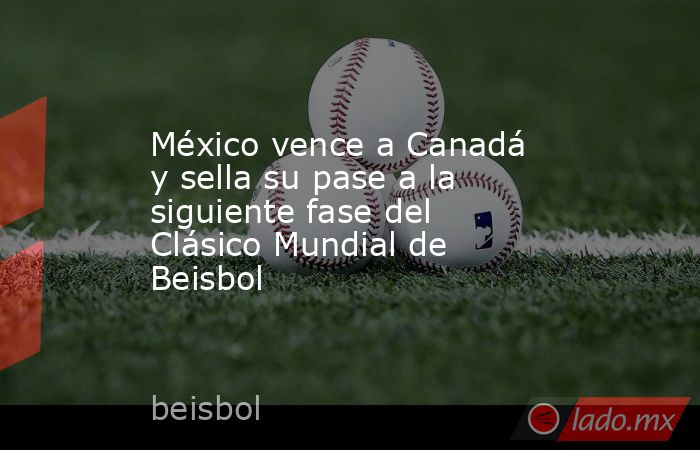 México vence a Canadá y sella su pase a la siguiente fase del Clásico Mundial de Beisbol. Noticias en tiempo real