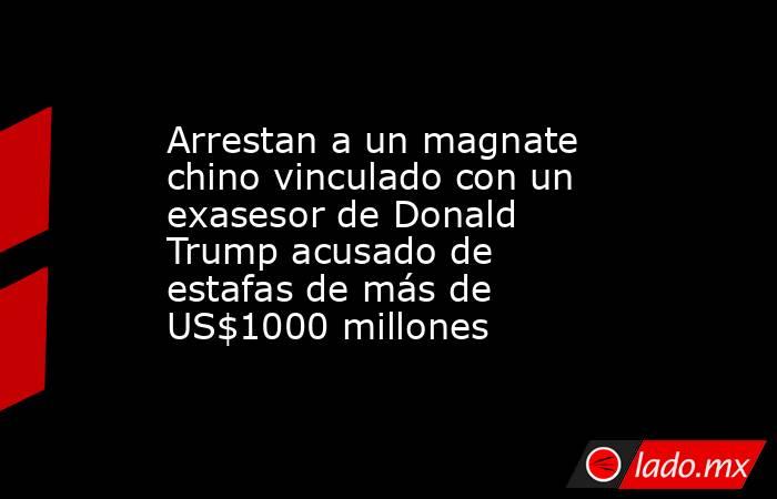 Arrestan a un magnate chino vinculado con un exasesor de Donald Trump acusado de estafas de más de US$1000 millones. Noticias en tiempo real