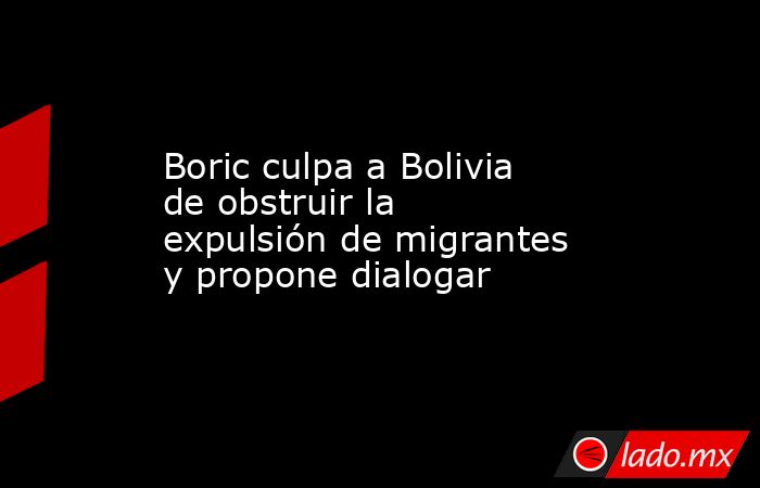 Boric culpa a Bolivia de obstruir la expulsión de migrantes y propone dialogar. Noticias en tiempo real
