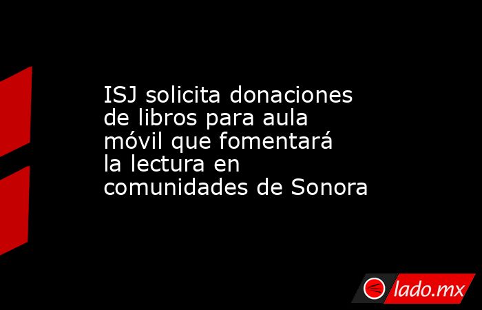 ISJ solicita donaciones de libros para aula móvil que fomentará la lectura en comunidades de Sonora. Noticias en tiempo real