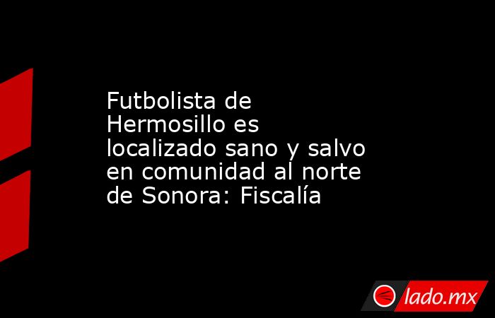 Futbolista de Hermosillo es localizado sano y salvo en comunidad al norte de Sonora: Fiscalía. Noticias en tiempo real