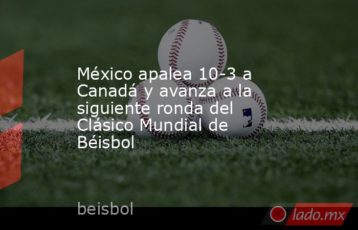México apalea 10-3 a Canadá y avanza a la siguiente ronda del Clásico Mundial de Béisbol. Noticias en tiempo real