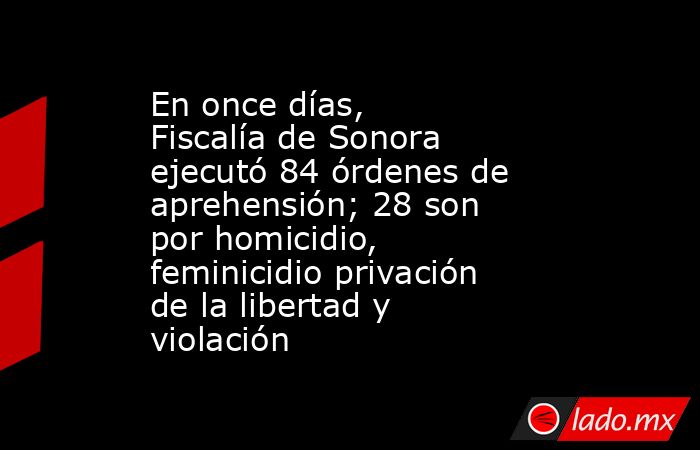 En once días, Fiscalía de Sonora ejecutó 84 órdenes de aprehensión; 28 son por homicidio, feminicidio privación de la libertad y violación. Noticias en tiempo real