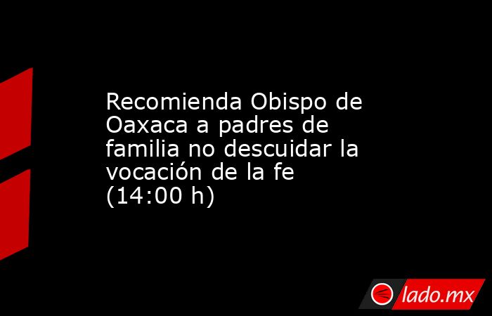 Recomienda Obispo de Oaxaca a padres de familia no descuidar la vocación de la fe (14:00 h). Noticias en tiempo real