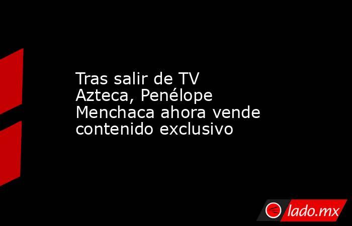 Tras salir de TV Azteca, Penélope Menchaca ahora vende contenido exclusivo. Noticias en tiempo real