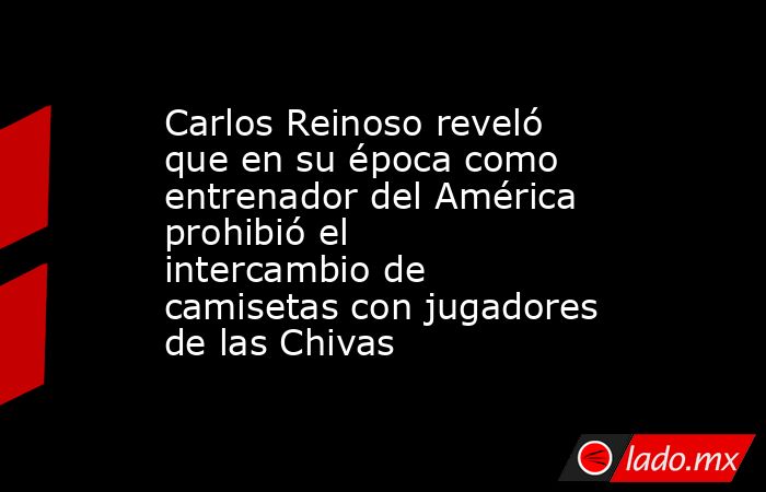 Carlos Reinoso reveló que en su época como entrenador del América prohibió el intercambio de camisetas con jugadores de las Chivas. Noticias en tiempo real