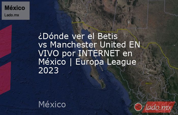 ¿Dónde ver el Betis vs Manchester United EN VIVO por INTERNET en México | Europa League 2023. Noticias en tiempo real