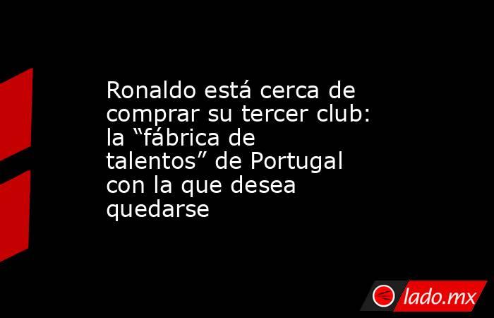 Ronaldo está cerca de comprar su tercer club: la “fábrica de talentos” de Portugal con la que desea quedarse. Noticias en tiempo real