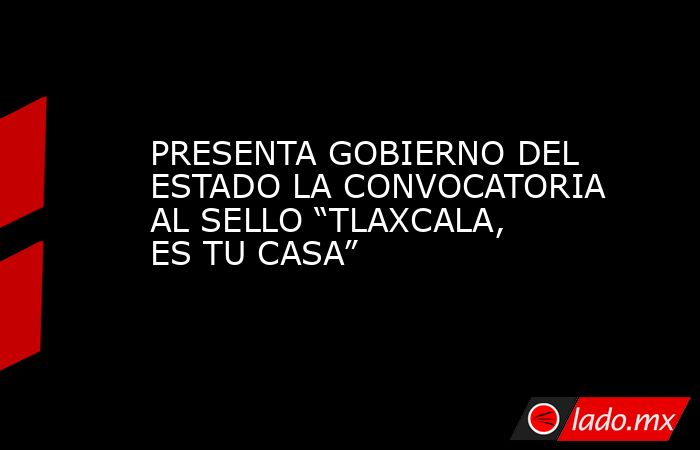 PRESENTA GOBIERNO DEL ESTADO LA CONVOCATORIA AL SELLO “TLAXCALA, ES TU CASA”. Noticias en tiempo real