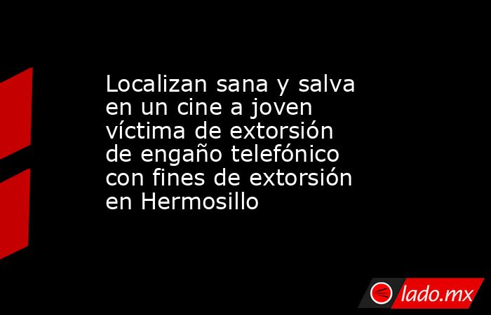 Localizan sana y salva en un cine a joven víctima de extorsión de engaño telefónico con fines de extorsión en Hermosillo. Noticias en tiempo real