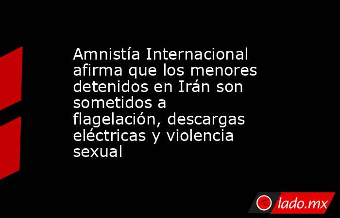 Amnistía Internacional afirma que los menores detenidos en Irán son sometidos a flagelación, descargas eléctricas y violencia sexual. Noticias en tiempo real