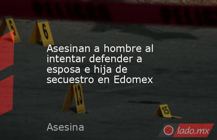 Asesinan a hombre al intentar defender a esposa e hija de secuestro en Edomex. Noticias en tiempo real