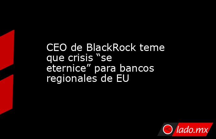 CEO de BlackRock teme que crisis “se eternice” para bancos regionales de EU. Noticias en tiempo real