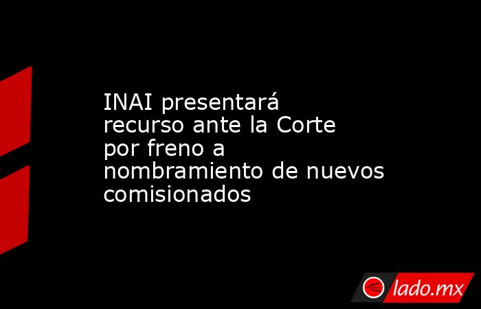 INAI presentará recurso ante la Corte por freno a nombramiento de nuevos comisionados. Noticias en tiempo real