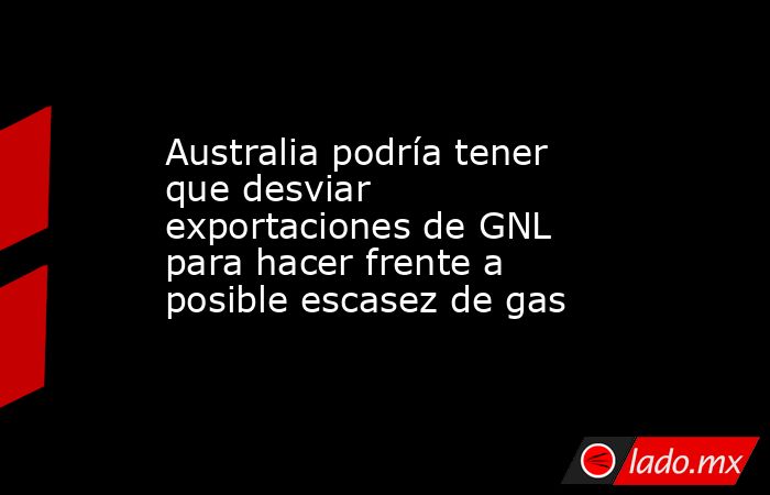 Australia podría tener que desviar  exportaciones de GNL para hacer frente a posible escasez de gas. Noticias en tiempo real