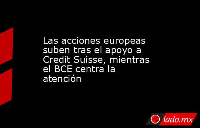 Las acciones europeas suben tras el apoyo a Credit Suisse, mientras el BCE centra la atención. Noticias en tiempo real