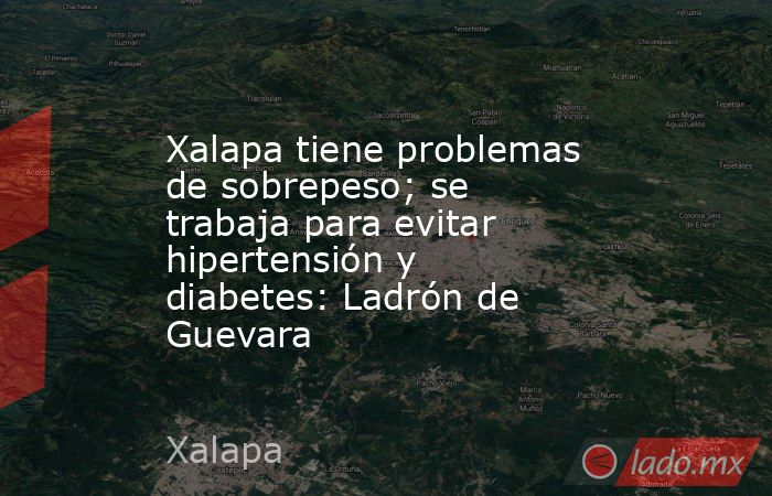 Xalapa tiene problemas de sobrepeso; se trabaja para evitar hipertensión y diabetes: Ladrón de Guevara. Noticias en tiempo real