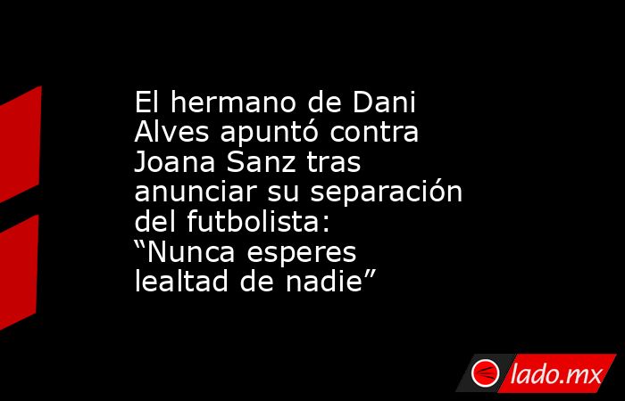 El hermano de Dani Alves apuntó contra Joana Sanz tras anunciar su separación del futbolista: “Nunca esperes lealtad de nadie”. Noticias en tiempo real