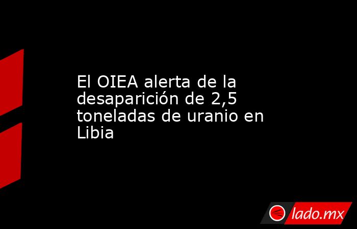 El OIEA alerta de la desaparición de 2,5 toneladas de uranio en Libia. Noticias en tiempo real