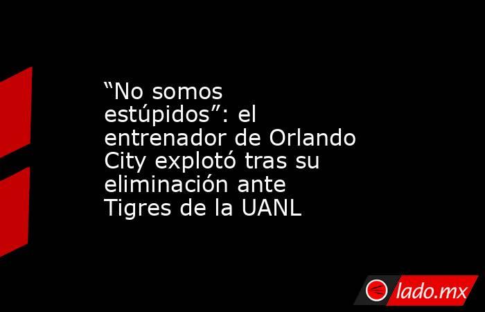 “No somos estúpidos”: el entrenador de Orlando City explotó tras su eliminación ante Tigres de la UANL. Noticias en tiempo real