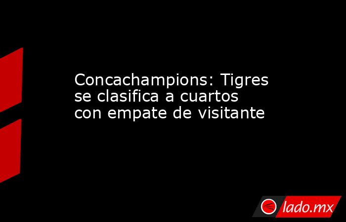 Concachampions: Tigres se clasifica a cuartos con empate de visitante. Noticias en tiempo real