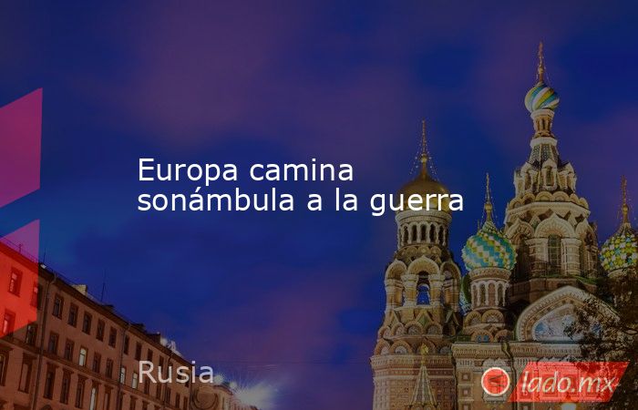 Europa camina sonámbula a la guerra. Noticias en tiempo real