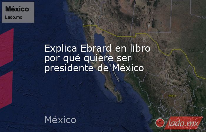 Explica Ebrard en libro por qué quiere ser presidente de México. Noticias en tiempo real