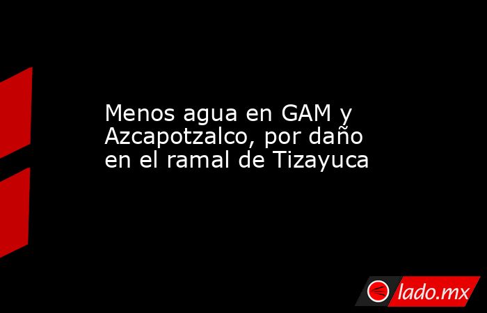 Menos agua en GAM y Azcapotzalco, por daño en el ramal de Tizayuca. Noticias en tiempo real