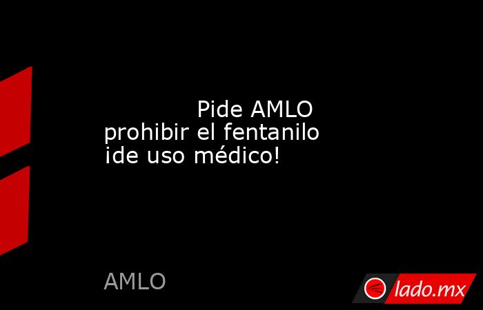             Pide AMLO prohibir el fentanilo ¡de uso médico!            . Noticias en tiempo real