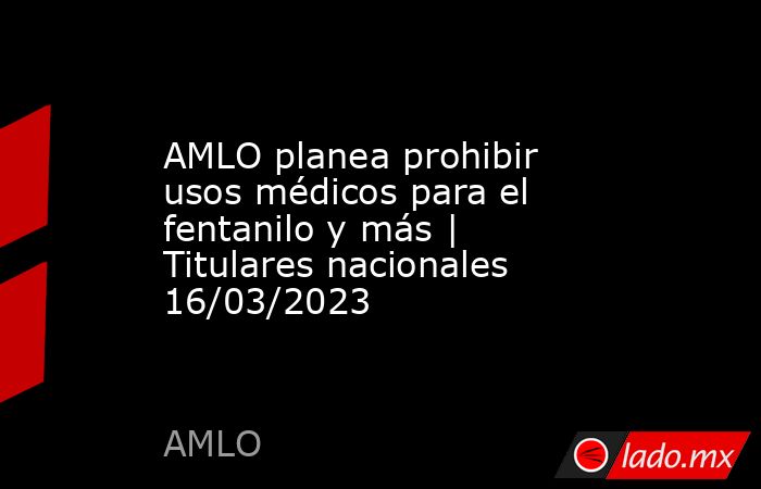 AMLO planea prohibir usos médicos para el fentanilo y más | Titulares nacionales 16/03/2023. Noticias en tiempo real