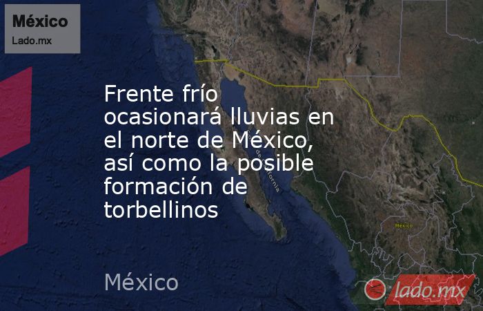 Frente frío ocasionará lluvias en el norte de México, así como la posible formación de torbellinos. Noticias en tiempo real