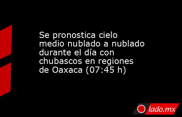 Se pronostica cielo medio nublado a nublado durante el día con chubascos en regiones de Oaxaca (07:45 h). Noticias en tiempo real