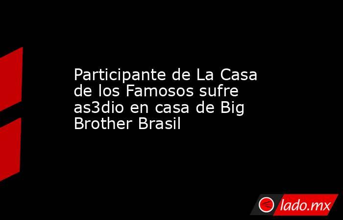 Participante de La Casa de los Famosos sufre as3dio en casa de Big Brother Brasil. Noticias en tiempo real