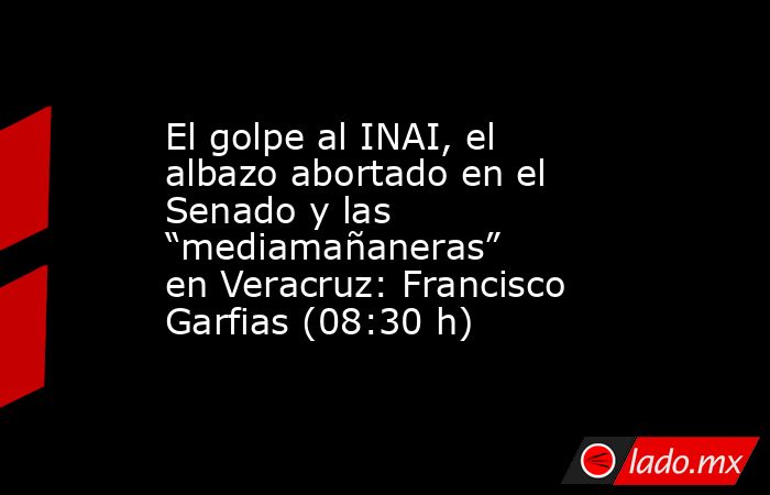 El golpe al INAI, el albazo abortado en el Senado y las “mediamañaneras” en Veracruz: Francisco Garfias (08:30 h). Noticias en tiempo real