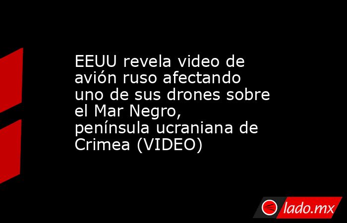 EEUU revela video de avión ruso afectando uno de sus drones sobre el Mar Negro, península ucraniana de Crimea (VIDEO). Noticias en tiempo real