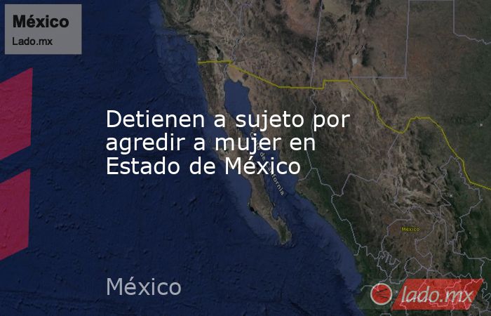 Detienen a sujeto por agredir a mujer en Estado de México. Noticias en tiempo real