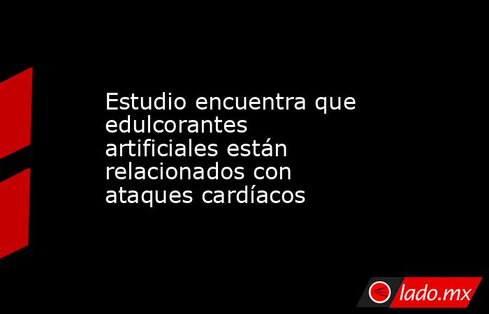 Estudio encuentra que edulcorantes artificiales están relacionados con ataques cardíacos. Noticias en tiempo real