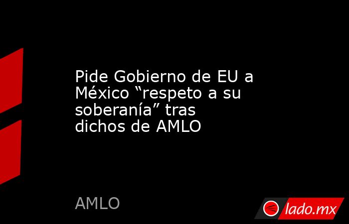 Pide Gobierno de EU a México “respeto a su soberanía” tras dichos de AMLO. Noticias en tiempo real