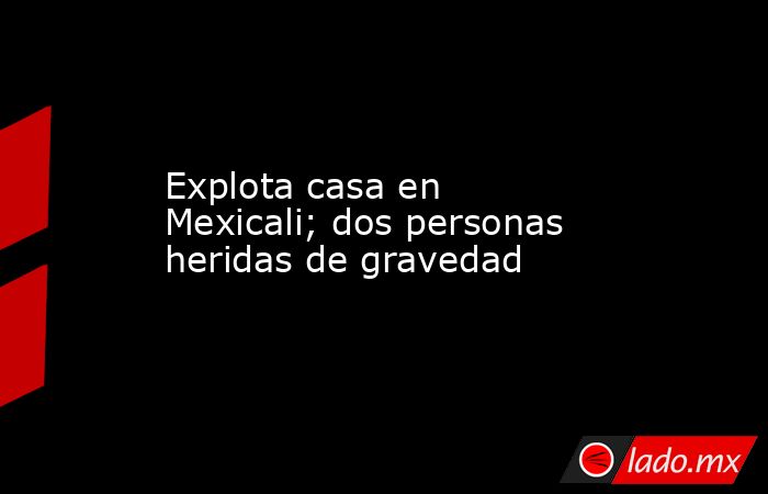 Explota casa en Mexicali; dos personas heridas de gravedad. Noticias en tiempo real