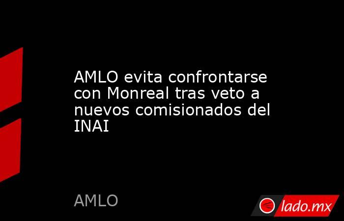 AMLO evita confrontarse con Monreal tras veto a nuevos comisionados del INAI. Noticias en tiempo real