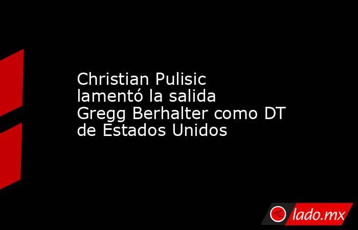 Christian Pulisic lamentó la salida Gregg Berhalter como DT de Estados Unidos. Noticias en tiempo real