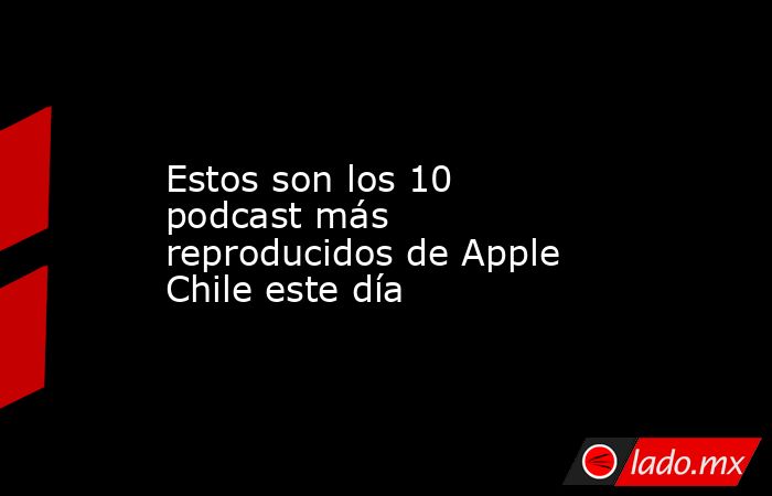 Estos son los 10 podcast más reproducidos de Apple Chile este día. Noticias en tiempo real