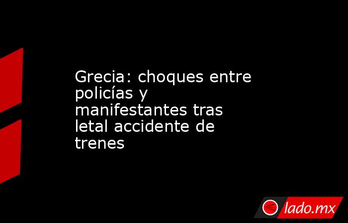 Grecia: choques entre policías y manifestantes tras letal accidente de trenes. Noticias en tiempo real