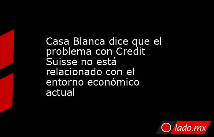 Casa Blanca dice que el problema con Credit Suisse no está relacionado con el entorno económico actual. Noticias en tiempo real