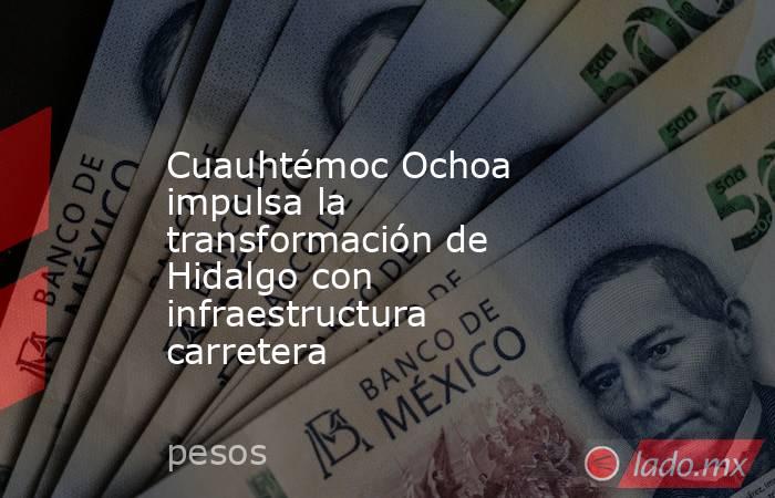 Cuauhtémoc Ochoa impulsa la transformación de Hidalgo con infraestructura carretera. Noticias en tiempo real