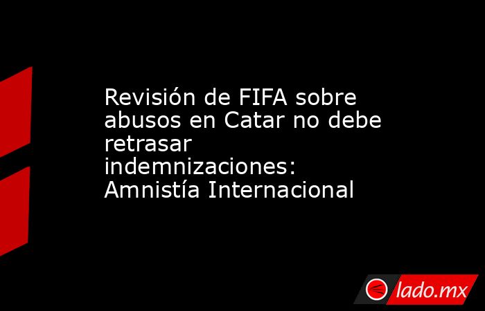 Revisión de FIFA sobre abusos en Catar no debe retrasar indemnizaciones: Amnistía Internacional. Noticias en tiempo real