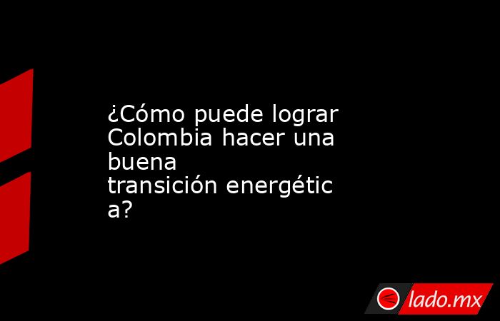 ¿Cómo puede lograr Colombia hacer una buena transición energética?. Noticias en tiempo real