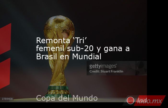 Remonta ‘Tri’ femenil sub-20 y gana a Brasil en Mundial. Noticias en tiempo real